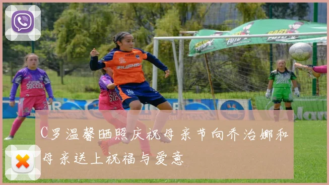 C罗温馨晒照庆祝母亲节向乔治娜和母亲送上祝福与爱意