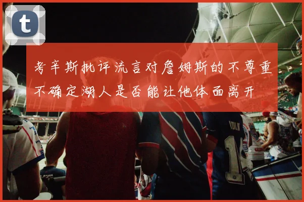 考辛斯批评流言对詹姆斯的不尊重不确定湖人是否能让他体面离开