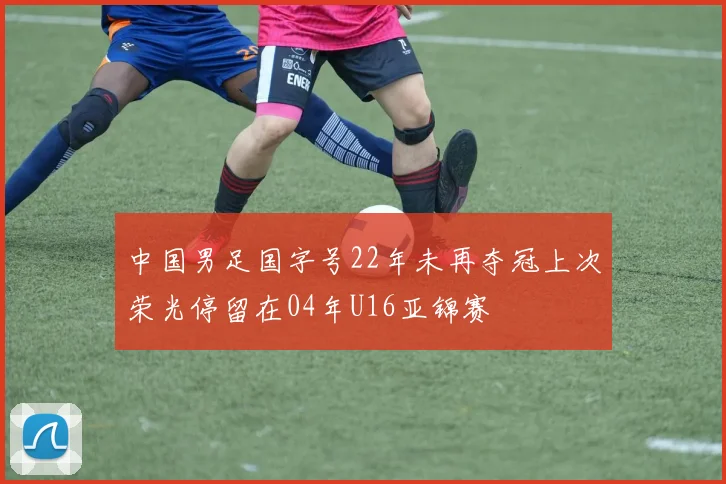 中国男足国字号22年未再夺冠上次荣光停留在04年U16亚锦赛