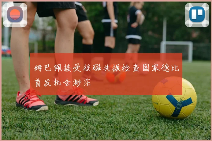 姆巴佩接受核磁共振检查国家德比首发机会渺茫