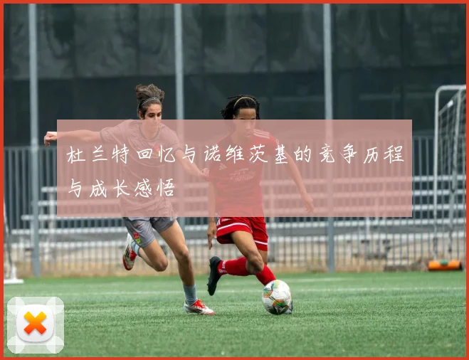 杜兰特回忆与诺维茨基的竞争历程与成长感悟