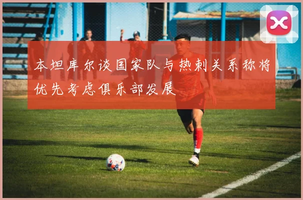 本坦库尔谈国家队与热刺关系称将优先考虑俱乐部发展