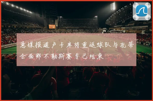 意媒报道卢卡库将重返球队与孔蒂会面那不勒斯赛季已结束