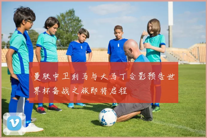 曼联中卫利马与大马丁合影预告世界杯备战之旅即将启程