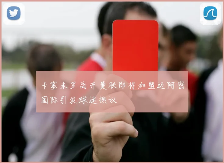 卡塞米罗离开曼联即将加盟迈阿密国际引发球迷热议