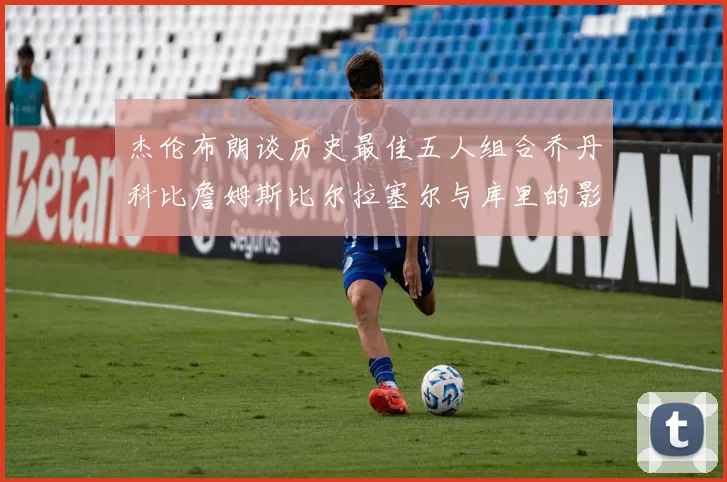 杰伦布朗谈历史最佳五人组合乔丹科比詹姆斯比尔拉塞尔与库里的影响力