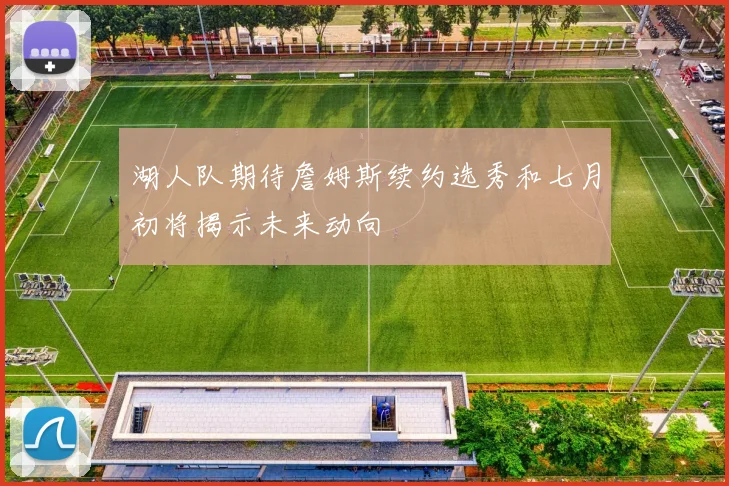 湖人队期待詹姆斯续约选秀和七月初将揭示未来动向