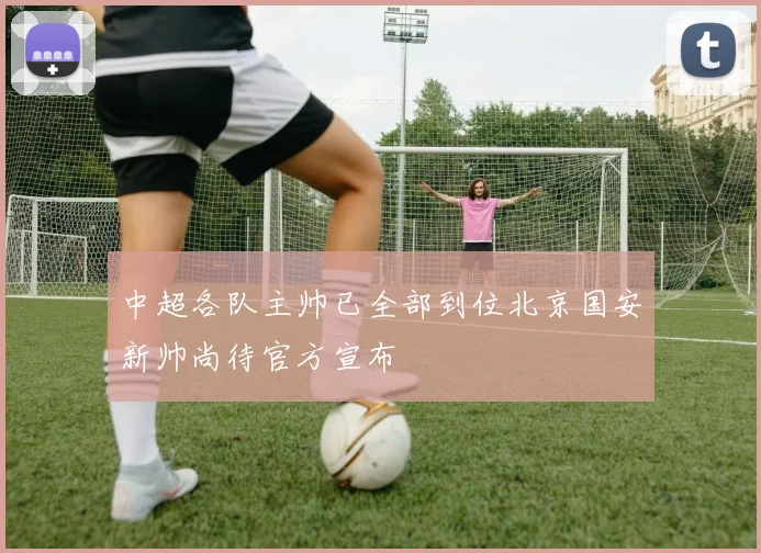 中超各队主帅已全部到位北京国安新帅尚待官方宣布