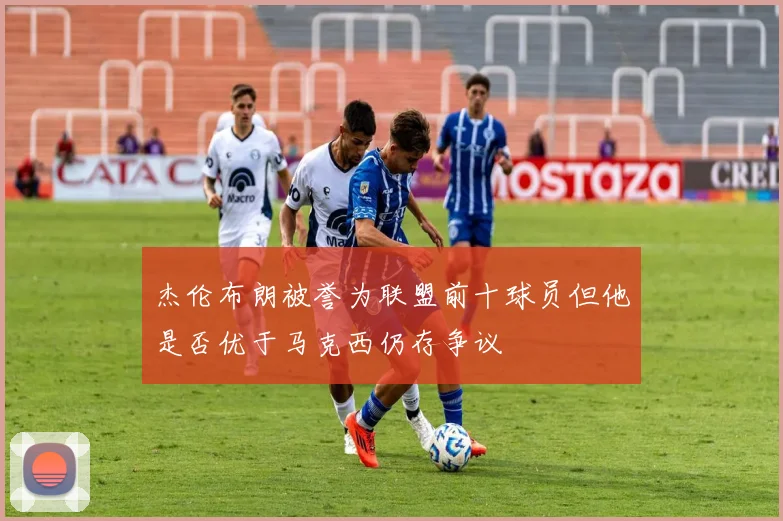 杰伦布朗被誉为联盟前十球员但他是否优于马克西仍存争议